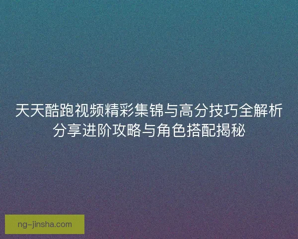 天天酷跑视频精彩集锦与高分技巧全解析分享进阶攻略与角色搭配揭秘