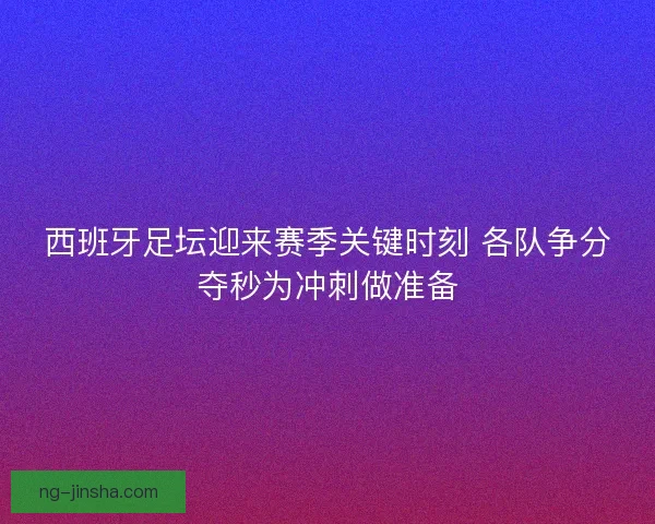 西班牙足坛迎来赛季关键时刻 各队争分夺秒为冲刺做准备