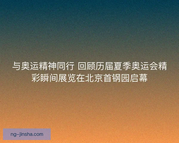 与奥运精神同行 回顾历届夏季奥运会精彩瞬间展览在北京首钢园启幕